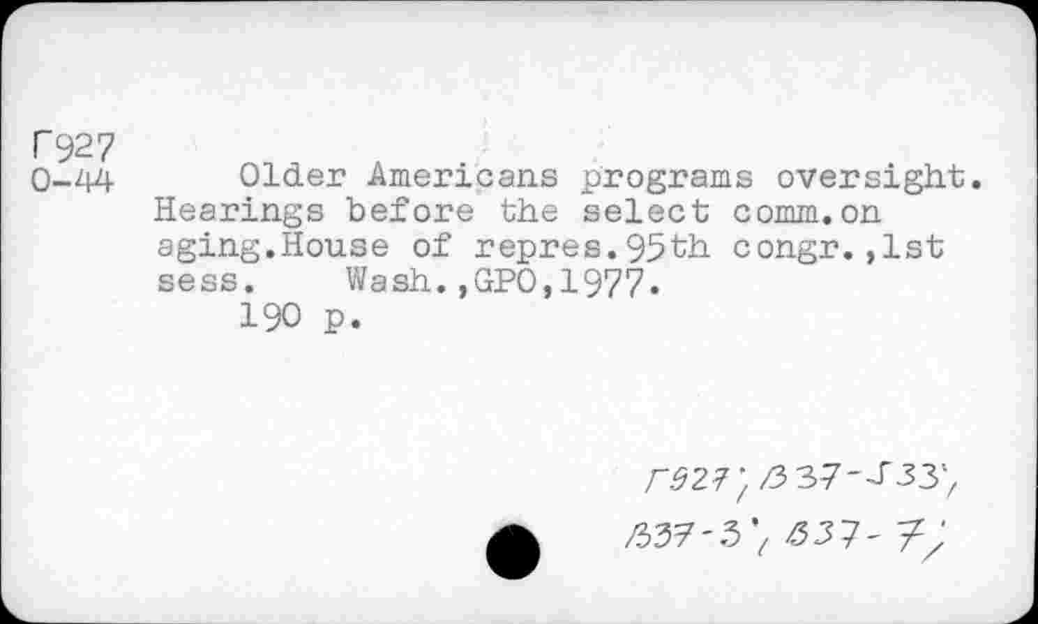 ﻿F927
0-44
Older Americans programs oversight. Hearings before the select comm.on aging.House of repres.93th congr.,1st sess. Wash.,GPO,1977.
190 p.
z3 37-J'33'/
^37-3 V